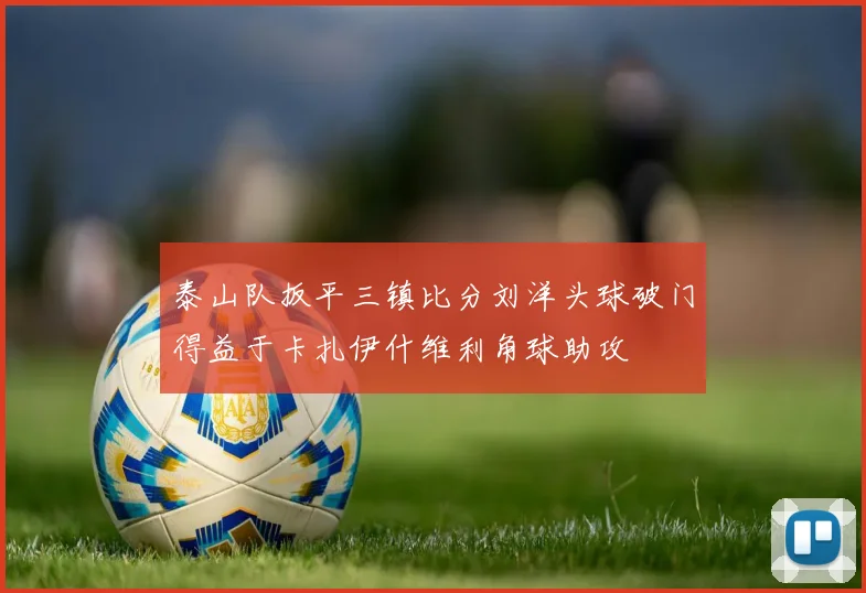 泰山队扳平三镇比分刘洋头球破门得益于卡扎伊什维利角球助攻