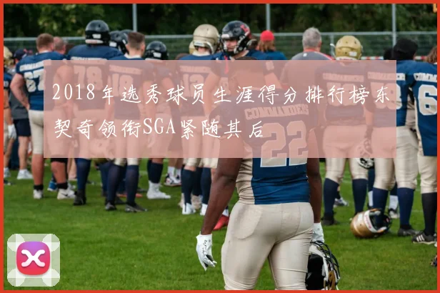 2018年选秀球员生涯得分排行榜东契奇领衔SGA紧随其后