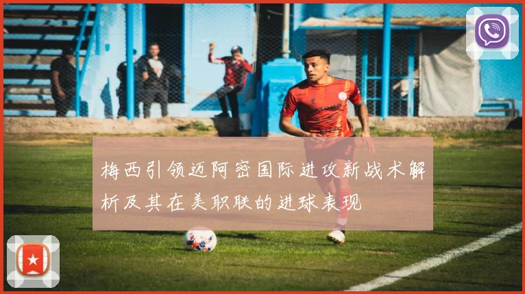 梅西引领迈阿密国际进攻新战术解析及其在美职联的进球表现