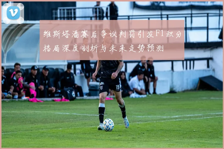维斯塔潘赛后争议判罚引发F1积分格局深度剖析与未来走势预测
