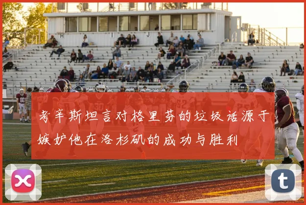 考辛斯坦言对格里芬的垃圾话源于嫉妒他在洛杉矶的成功与胜利