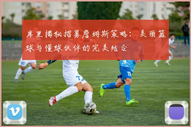 库里揭秘招募詹姆斯策略：美丽篮球与懂球伙伴的完美结合
