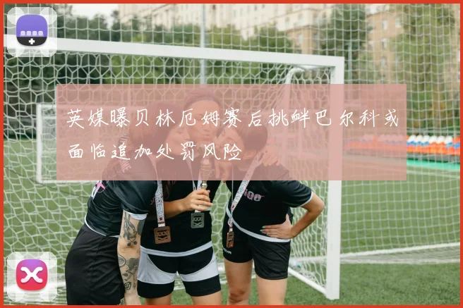 英媒曝贝林厄姆赛后挑衅巴尔科或面临追加处罚风险