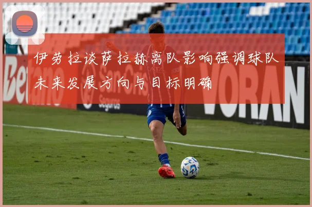 伊劳拉谈萨拉赫离队影响强调球队未来发展方向与目标明确