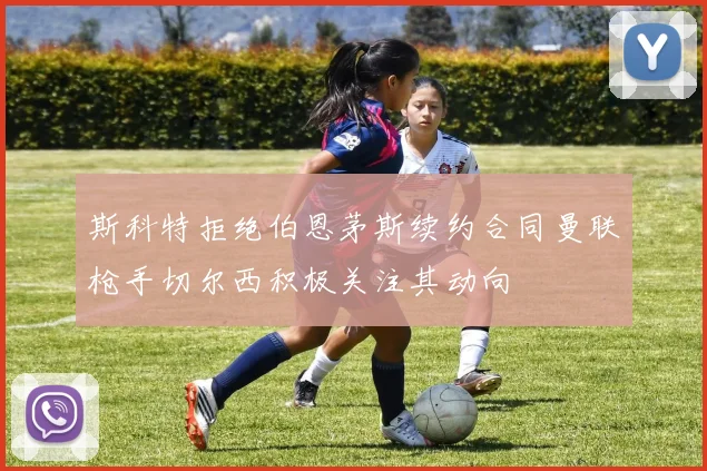 斯科特拒绝伯恩茅斯续约合同曼联枪手切尔西积极关注其动向