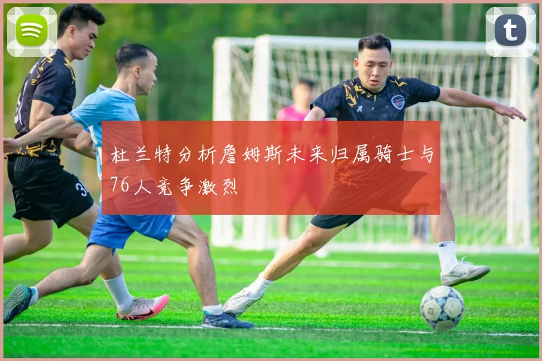 杜兰特分析詹姆斯未来归属骑士与76人竞争激烈