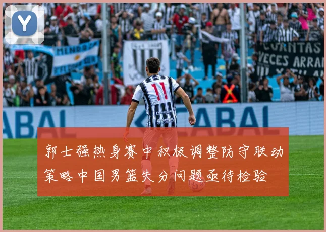 郭士强热身赛中积极调整防守联动策略中国男篮失分问题亟待检验