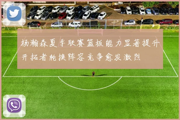 杨瀚森夏季联赛篮板能力显著提升开拓者轮换阵容竞争愈发激烈