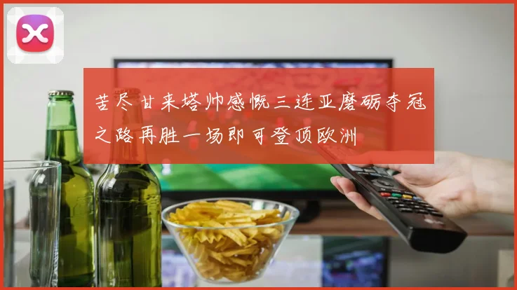 苦尽甘来塔帅感慨三连亚磨砺夺冠之路再胜一场即可登顶欧洲