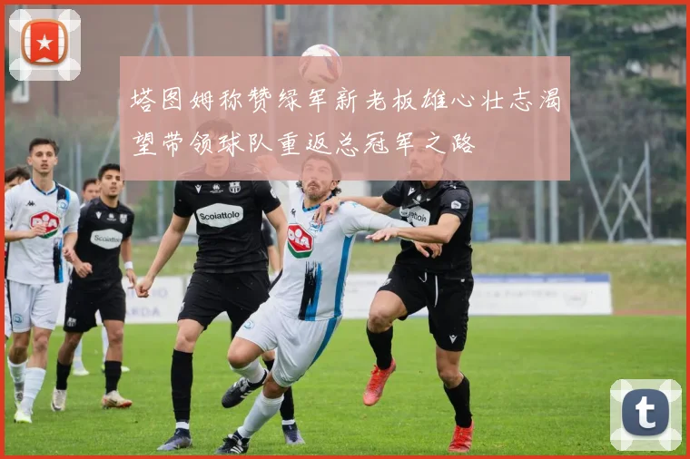 塔图姆称赞绿军新老板雄心壮志渴望带领球队重返总冠军之路