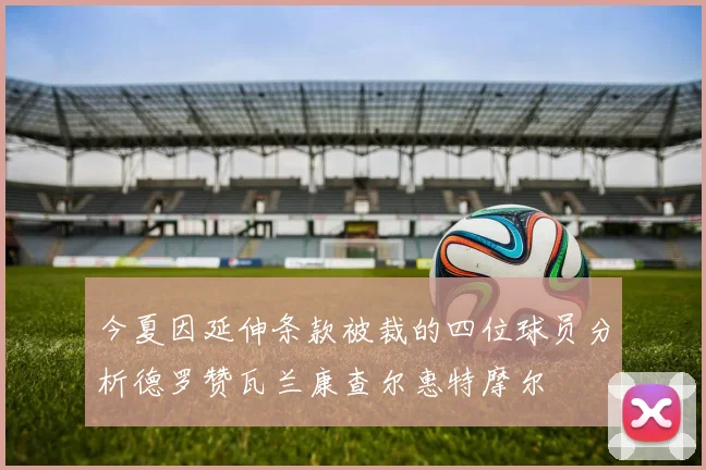 今夏因延伸条款被裁的四位球员分析德罗赞瓦兰康查尔惠特摩尔
